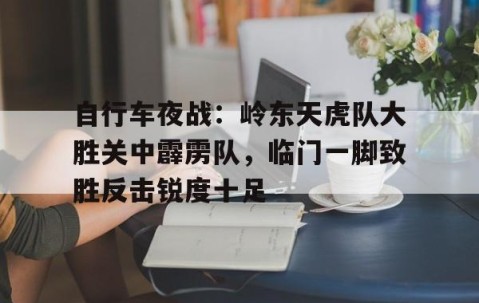 爱游戏入口-自行车夜战：岭东天虎队大胜关中霹雳队，临门一脚致胜反击锐度十足